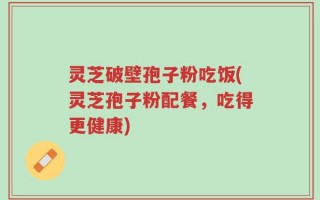 灵芝破壁孢子粉吃饭(灵芝孢子粉配餐，吃得更健康)