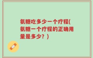氨糖吃多少一个疗程(氨糖一个疗程的正确用量是多少？)