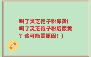 喝了灵芝孢子粉尿黄(喝了灵芝孢子粉后尿黄？这可能是原因！)