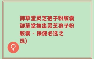 御草堂灵芝孢子粉胶囊御草堂推出灵芝孢子粉胶囊 - 保健必选之选)
