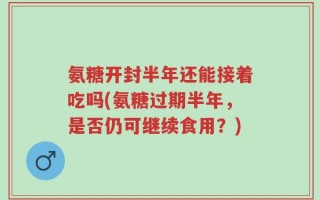 氨糖开封半年还能接着吃吗(氨糖过期半年，是否仍可继续食用？)