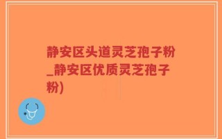 静安区头道灵芝孢子粉_静安区优质灵芝孢子粉)