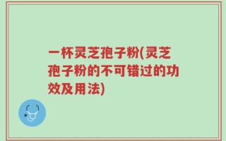一杯灵芝孢子粉(灵芝孢子粉的不可错过的功效及用法)