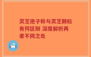 灵芝孢子粉与灵芝颗粒有何区别 深度解析两者不同之处