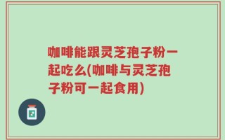 咖啡能跟灵芝孢子粉一起吃么(咖啡与灵芝孢子粉可一起食用)