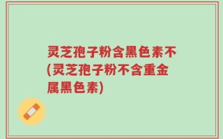 灵芝孢子粉含黑色素不(灵芝孢子粉不含重金属黑色素)