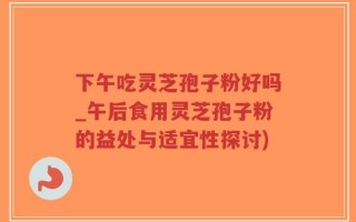下午吃灵芝孢子粉好吗_午后食用灵芝孢子粉的益处与适宜性探讨)