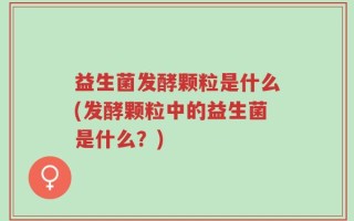 益生菌发酵颗粒是什么(发酵颗粒中的益生菌是什么？)