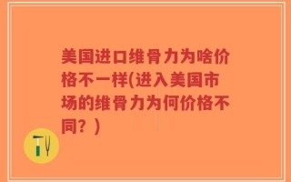 美国进口维骨力为啥价格不一样(进入美国市场的维骨力为何价格不同？)