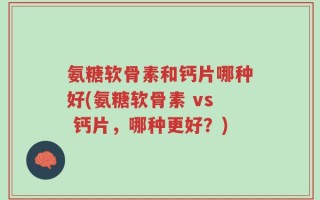 氨糖软骨素和钙片哪种好(氨糖软骨素 vs 钙片，哪种更好？)