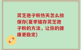 灵芝孢子粉热天怎么放保存(夏季储存灵芝孢子粉的方法，让你的健康更稳定)