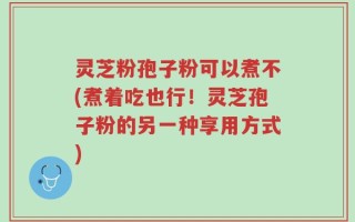灵芝粉孢子粉可以煮不(煮着吃也行！灵芝孢子粉的另一种享用方式)