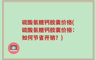 硫酸氨糖钙胶囊价格(硫酸氨糖钙胶囊价格：如何节省开销？)