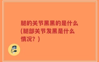 腿的关节黑黑的是什么(腿部关节发黑是什么情况？)