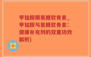 甲钴胺跟氨糖软骨素_甲钴胺与氨糖软骨素：健康补充剂的双重功效解析)