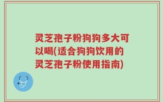 灵芝孢子粉狗狗多大可以喝(适合狗狗饮用的灵芝孢子粉使用指南)