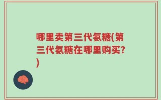 哪里卖第三代氨糖(第三代氨糖在哪里购买？)