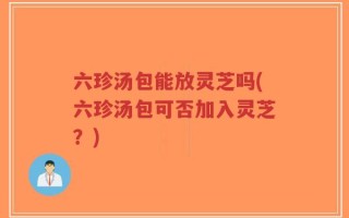 六珍汤包能放灵芝吗(六珍汤包可否加入灵芝？)