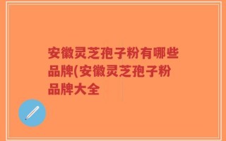 安徽灵芝孢子粉有哪些品牌(安徽灵芝孢子粉品牌大全