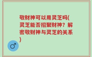 敬财神可以用灵芝吗(灵芝能否招聚财神？解密敬财神与灵芝的关系)