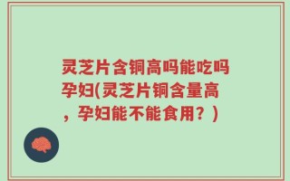灵芝片含铜高吗能吃吗孕妇(灵芝片铜含量高，孕妇能不能食用？)