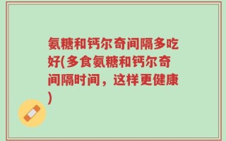氨糖和钙尔奇间隔多吃好(多食氨糖和钙尔奇间隔时间，这样更健康)