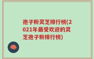 孢子粉灵芝排行榜(2021年最受欢迎的灵芝孢子粉排行榜)
