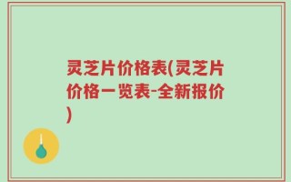 灵芝片价格表(灵芝片价格一览表-全新报价)