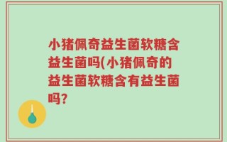 小猪佩奇益生菌软糖含益生菌吗(小猪佩奇的益生菌软糖含有益生菌吗？