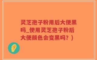 灵芝孢子粉用后大便黑吗_使用灵芝孢子粉后大便颜色会变黑吗？)
