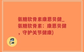 氨糖软骨素康恩贝健_氨糖软骨素：康恩贝健，守护关节健康)
