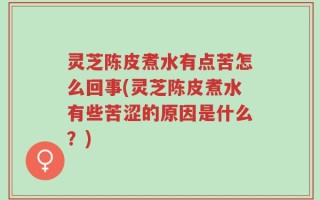 灵芝陈皮煮水有点苦怎么回事(灵芝陈皮煮水有些苦涩的原因是什么？)