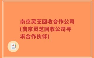 南京灵芝回收合作公司(南京灵芝回收公司寻求合作伙伴)