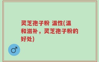灵芝孢子粉 温性(温和滋补，灵芝孢子粉的好处)