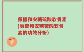 氨糖和安糖硫酸软骨素(氨糖和安糖硫酸软骨素的功效分析)