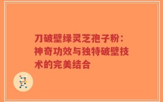 刀破壁绿灵芝孢子粉：神奇功效与独特破壁技术的完美结合