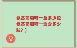 氨基葡萄糖一盒多少粒氨基葡萄糖一盒含多少粒？)