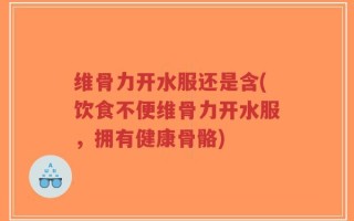 维骨力开水服还是含(饮食不便维骨力开水服，拥有健康骨骼)