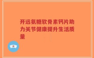 开远氨糖软骨素钙片助力关节健康提升生活质量