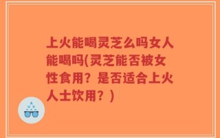 上火能喝灵芝么吗女人能喝吗(灵芝能否被女性食用？是否适合上火人士饮用？)