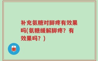 补充氨糖对脚疼有效果吗(氨糖缓解脚疼？有效果吗？)