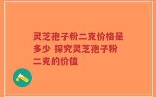 灵芝孢子粉二克价格是多少 探究灵芝孢子粉二克的价值