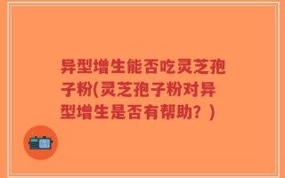 异型增生能否吃灵芝孢子粉(灵芝孢子粉对异型增生是否有帮助？)