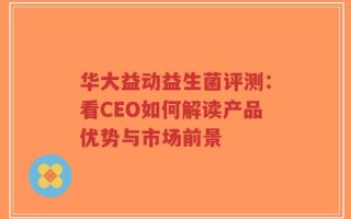 华大益动益生菌评测：看CEO如何解读产品优势与市场前景