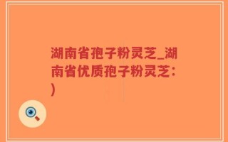湖南省孢子粉灵芝_湖南省优质孢子粉灵芝：)