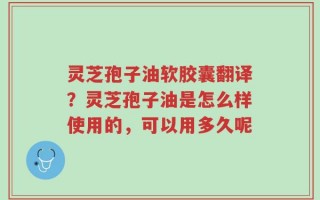 灵芝孢子油软胶囊翻译？灵芝孢子油是怎么样使用的，可以用多久呢