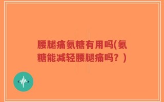 腰腿痛氨糖有用吗(氨糖能减轻腰腿痛吗？)