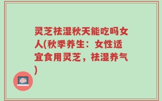 灵芝祛湿秋天能吃吗女人(秋季养生：女性适宜食用灵芝，祛湿养气)