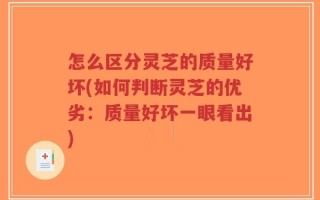 怎么区分灵芝的质量好坏(如何判断灵芝的优劣：质量好坏一眼看出)