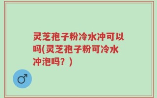 灵芝孢子粉冷水冲可以吗(灵芝孢子粉可冷水冲泡吗？)